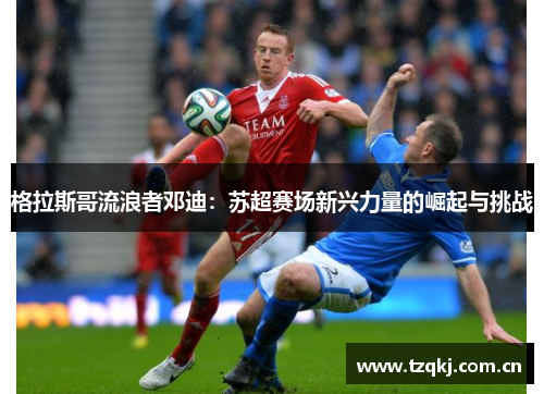 格拉斯哥流浪者邓迪：苏超赛场新兴力量的崛起与挑战